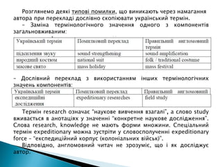 Розглянемо деякі типові помилки, що виникають через намагання
автора при перекладі дослівно скопіювати український термін.
– Заміна термінологічного значення одного з компонентів
загальновживаним:
– Дослівний переклад з використанням інших термінологічних
значень компонентів:
Термін research означає “наукове вивчення взагалі”, а слово study
вживається в анотаціях у значенні “конкретне наукове дослідження”.
Слова research, knowledge не мають форми множини. Спеціальний
термін expeditionary можна зустріти у словосполученні expeditionary
force – “експедиційний корпус (колоніальних військ)”.
Відповідно, англомовний читач не зрозуміє, що і як досліджує
автор.
 
