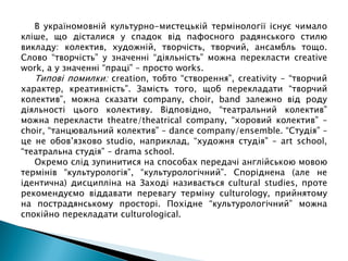 В україномовній культурно-мистецькій термінології існує чимало
кліше, що дісталися у спадок від пафосного радянського стилю
викладу: колектив, художній, творчість, творчий, ансамбль тощо.
Слово “творчість” у значенні “діяльність” можна перекласти creative
work, а у значенні “праці” – просто works.
Типові помилки: creation, тобто “створення”, creativity – “творчий
характер, креативність”. Замість того, щоб перекладати “творчий
колектив”, можна сказати company, choir, band залежно від роду
діяльності цього колективу. Відповідно, “театральний колектив”
можна перекласти theatre/theatrical company, “хоровий колектив” –
choir, “танцювальний колектив” – dance company/ensemble. “Студія” –
це не обов’язково studio, наприклад, “художня студія” – art school,
“театральна студія” – drama school.
Окремо слід зупинитися на способах передачі англійською мовою
термінів “культурологія”, “культурологічний”. Споріднена (але не
ідентична) дисципліна на Заході називається cultural studies, проте
рекомендуємо віддавати перевагу терміну culturology, прийнятому
на пострадянському просторі. Похідне “культурологічний” можна
спокійно перекладати culturological.
 