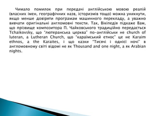 Чимало помилок при передачі англійською мовою реалій
(власних імен, географічних назв, історизмів тощо) можна уникнути,
якщо менше довіряти програмам машинного перекладу, а уважно
вивчати оригінальні англомовні тексти. Так, Вікіпедія підкаже Вам,
що прізвище композитора П. Чайковського традиційно передається
Tchaikovsky, що “лютеранська церква” по-англійськи не church of
luteran, а Lutheran Church, що “караїмський етнос” це не Karaim
ethnos, а the Karaites, і що казки “Тисячі і однієї ночі” в
англомовному світі відомі не як Thousand and one night, а як Arabian
nights.
 