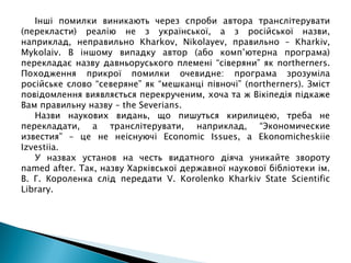 Інші помилки виникають через спроби автора транслітерувати
(перекласти) реалію не з української, а з російської назви,
наприклад, неправильно Kharkov, Nikolayev, правильно – Kharkiv,
Mykolaiv. В іншому випадку автор (або комп’ютерна програма)
перекладає назву давньоруського племені “сіверяни” як northerners.
Походження прикрої помилки очевидне: програма зрозуміла
російське слово “северяне” як “мешканці півночі” (northerners). Зміст
повідомлення виявляється перекрученим, хоча та ж Вікіпедія підкаже
Вам правильну назву – the Severians.
Назви наукових видань, що пишуться кирилицею, треба не
перекладати, а транслітерувати, наприклад, “Экономические
известия” – це не неіснуючі Economic Issues, а Ekonomicheskiie
Izvestiia.
У назвах установ на честь видатного діяча уникайте звороту
named after. Так, назву Харківської державної наукової бібліотеки ім.
В. Г. Короленка слід передати V. Korolenko Kharkiv State Scientific
Library.
 