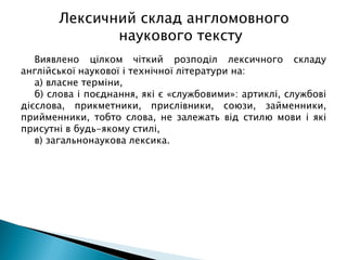 Виявлено цілком чіткий розподіл лексичного складу
англійської наукової і технічної літератури на:
а) власне терміни,
б) слова і поєднання, які є «службовими»: артиклі, службові
дієслова, прикметники, прислівники, союзи, займенники,
прийменники, тобто слова, не залежать від стилю мови і які
присутні в будь-якому стилі,
в) загальнонаукова лексика.
Лексичний склад англомовного
наукового тексту
 