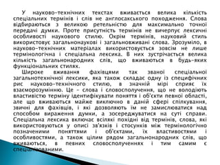 У науково-технічних текстах вживається велика кількість
спеціальних термінів і слів не англосакського походження. Слова
відбираються з великою ретельністю для максимально точної
передачі думки. Проте присутність термінів не вичерпує лексичні
особливості наукового стилю. Окрім термінів, науковий стиль
використовує загальнонаукові і загальновживані слова. Зрозуміло, в
науково-технічних матеріалах використовується зовсім не лише
термінологічна і спеціальна лексика. В них зустрічається велика
кількість загальнонародних слів, що вживаються в будь-яких
функціональних стилях.
Широке вживання фахівцями так званої спеціальної
загальнотехнічної лексики, яка також складає одну із специфічних
рис науково-технічного стилю, в значній мірі сприяє їх
взаєморозумінню. Це – слова і словосполучення, що не володіють
властивістю терміну ідентифікувати поняття і об'єкти певної області,
але що вживаються майже виключно в даній сфері спілкування,
звичні для фахівців, і які дозволяють їм не замислюватися над
способом вираження думки, а зосереджуватися на суті справи.
Спеціальна лексика включає всілякі похідні від термінів, слова, які
використовуються у описі зв'язків і стосунків між термінологічно
позначеними поняттями і об'єктами, їх властивостями і
особливостями, а також цілим рядом загальнонародних слів, що
вживаються, в певних словосполученнях і тим самим є
спеціалізованими.
 