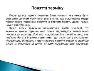 Перш за все термін повинен бути точним, яке може бути
розкрито шляхом логічного визначення, що встановлює місце
позначеного терміном поняття в системі понять даної галузі
науки або техніки.
Якщо якась величина називається scalar (скаляр), то
значення цього терміна має точно відповідати визначенню
поняття (a quantity that has magnitude but no direction), яке
пов'язує його з іншими поняттями, що містяться у визначенні
(magnitude, direction) і протиставляє поняття vector (a quantity
which is described in terms of both magnitude and direction).
Поняття терміну
 
