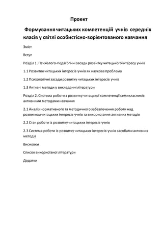 Проект
Формуваннячитацьких компетенцій учнів середніх
класів у світлі особистісно-зорієнтованого навчання
Зміст
Вступ
Розділ 1. Психолого-педагогічнізасадирозвитку читацького інтересу учнів
1.1 Розвиток читацьких інтересів учнів як наукова проблема
1.2 Психологічнізасадирозвитку читацьких інтересів учнів
1.3 Активні методи у викладаннілітератури
Розділ 2. Система роботи з розвитку читацької компетенції семикласників
активними методаминавчання
2.1 Аналіз нормативного та методичного забезпечення роботи над
розвитком читацьких інтересів учнів та використання активних методів
2.2 Стан роботи із розвитку читацьких інтересів учнів
2.3 Система роботи із розвитку читацьких інтересів учнів засобамиактивних
методів
Висновки
Список використаної літератури
Додатки
 