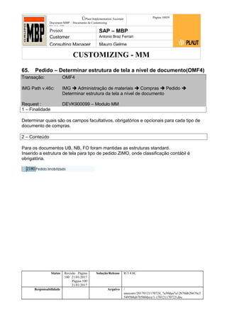 CUSTOMIZING - MM
ÚPlaut Implementation Assistant
Document:MBP – Documento de Customizing
Módulo SD
Página 10059
Project SAP – MBP
Customer Antonio Braz Ferrari
Consulting Manager Mauro Gelme
65. Pedido – Determinar estrutura de tela a nível de documento(OMF4)
Transação: OMF4
IMG Path v.46c: IMG  Administração de materiais  Compras  Pedido 
Determinar estrutura da tela a nível de documento
Request : DEVK900099 – Modulo MM
1 – Finalidade
Determinar quais são os campos facultativos, obrigatórios e opcionais para cada tipo de
documento de compras.
2 – Conteúdo
Para os documentos UB, NB, FO foram mantidas as estruturas standard.
Inserido a estrutura de tela para tipo de pedido ZIMO, onde classificação contábil é
obrigatória.
Status Revisão Página
100 21/01/2017
Página 100
21/01/2017
Solução/Release R/3 4.6C
Responsabilidade Arquivo /
unoconv/20170121170724_7a50daa7a12b70d62b676c5
5495b8ab7b5b0dece/1-170121170723.doc
 