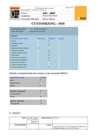 CUSTOMIZING - MM
ÚPlaut Implementation Assistant
Document:MBP – Documento de Customizing
Módulo SD
Página 10159
Project SAP – MBP
Customer Antonio Braz Ferrari
Consulting Manager Mauro Gelme
Alterada a obrigatoriedade dos campos, no tipo de pedido ME21N:
3 – Histórico
Status Revisão Página
101 21/01/2017
Página 101
21/01/2017
Solução/Release R/3 4.6C
Responsabilidade Arquivo /
unoconv/20170121170724_7a50daa7a12b70d62b676c5
5495b8ab7b5b0dece/1-170121170723.doc
 