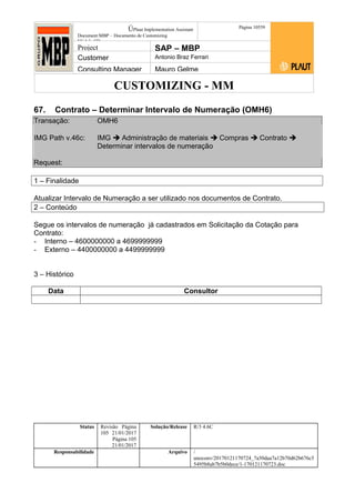 CUSTOMIZING - MM
ÚPlaut Implementation Assistant
Document:MBP – Documento de Customizing
Módulo SD
Página 10559
Project SAP – MBP
Customer Antonio Braz Ferrari
Consulting Manager Mauro Gelme
67. Contrato – Determinar Intervalo de Numeração (OMH6)
Transação: OMH6
IMG Path v.46c: IMG  Administração de materiais  Compras  Contrato 
Determinar intervalos de numeração
Request:
1 – Finalidade
Atualizar Intervalo de Numeração a ser utilizado nos documentos de Contrato.
2 – Conteúdo
Segue os intervalos de numeração já cadastrados em Solicitação da Cotação para
Contrato:
- Interno – 4600000000 a 4699999999
- Externo – 4400000000 a 4499999999
3 – Histórico
Data Consultor
Status Revisão Página
105 21/01/2017
Página 105
21/01/2017
Solução/Release R/3 4.6C
Responsabilidade Arquivo /
unoconv/20170121170724_7a50daa7a12b70d62b676c5
5495b8ab7b5b0dece/1-170121170723.doc
 