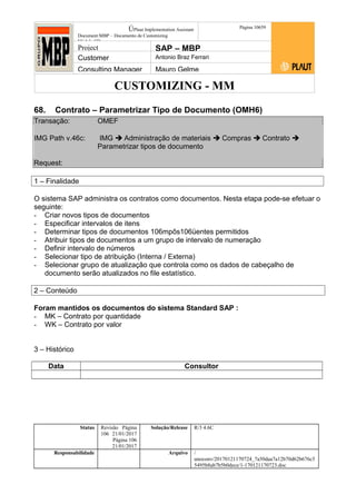 CUSTOMIZING - MM
ÚPlaut Implementation Assistant
Document:MBP – Documento de Customizing
Módulo SD
Página 10659
Project SAP – MBP
Customer Antonio Braz Ferrari
Consulting Manager Mauro Gelme
68. Contrato – Parametrizar Tipo de Documento (OMH6)
Transação: OMEF
IMG Path v.46c: IMG  Administração de materiais  Compras  Contrato 
Parametrizar tipos de documento
Request:
1 – Finalidade
O sistema SAP administra os contratos como documentos. Nesta etapa pode-se efetuar o
seguinte:
- Criar novos tipos de documentos
- Especificar intervalos de itens
- Determinar tipos de documentos 106mpôs106üentes permitidos
- Atribuir tipos de documentos a um grupo de intervalo de numeração
- Definir intervalo de números
- Selecionar tipo de atribuição (Interna / Externa)
- Selecionar grupo de atualização que controla como os dados de cabeçalho de
documento serão atualizados no file estatístico.
2 – Conteúdo
Foram mantidos os documentos do sistema Standard SAP :
- MK – Contrato por quantidade
- WK – Contrato por valor
3 – Histórico
Data Consultor
Status Revisão Página
106 21/01/2017
Página 106
21/01/2017
Solução/Release R/3 4.6C
Responsabilidade Arquivo /
unoconv/20170121170724_7a50daa7a12b70d62b676c5
5495b8ab7b5b0dece/1-170121170723.doc
 