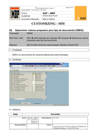 CUSTOMIZING - MM
ÚPlaut Implementation Assistant
Document:MBP – Documento de Customizing
Módulo SD
Página 10759
Project SAP – MBP
Customer Antonio Braz Ferrari
Consulting Manager Mauro Gelme
69. Determinar valores propostos para tipo de documento (OMH5)
Transação: OMH5
IMG Path v.46c: IMG  Administração de materiais  Compras  Determinar valores
propostos para tipo de documento
Request: Não foi feito nenhuma customização. Mantido Padrão SAP
1 – Finalidade
- Definir os documentos de compras default para cada transação.
2 – Conteúdo
3 – Histórico
Data Consultor
Status Revisão Página
107 21/01/2017
Página 107
21/01/2017
Solução/Release R/3 4.6C
Responsabilidade Arquivo /
unoconv/20170121170724_7a50daa7a12b70d62b676c5
5495b8ab7b5b0dece/1-170121170723.doc
 