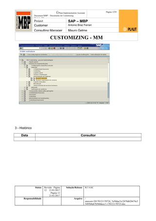 CUSTOMIZING - MM
ÚPlaut Implementation Assistant
Document:MBP – Documento de Customizing
Módulo SD
Página 1259
Project SAP – MBP
Customer Antonio Braz Ferrari
Consulting Manager Mauro Gelme
3 - Histórico
Data Consultor
Status Revisão Página
12 21/01/2017
Página 12
21/01/2017
Solução/Release R/3 4.6C
Responsabilidade Arquivo /
unoconv/20170121170724_7a50daa7a12b70d62b676c5
5495b8ab7b5b0dece/1-170121170723.doc
 