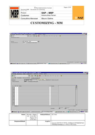 CUSTOMIZING - MM
ÚPlaut Implementation Assistant
Document:MBP – Documento de Customizing
Módulo SD
Página 12559
Project SAP – MBP
Customer Antonio Braz Ferrari
Consulting Manager Mauro Gelme
Status Revisão Página
125 21/01/2017
Página 125
21/01/2017
Solução/Release R/3 4.6C
Responsabilidade Arquivo /
unoconv/20170121170724_7a50daa7a12b70d62b676c5
5495b8ab7b5b0dece/1-170121170723.doc
 