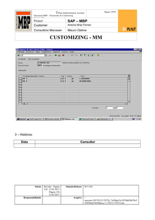 CUSTOMIZING - MM
ÚPlaut Implementation Assistant
Document:MBP – Documento de Customizing
Módulo SD
Página 12859
Project SAP – MBP
Customer Antonio Braz Ferrari
Consulting Manager Mauro Gelme
3 – Histórico
Data Consultor
Status Revisão Página
128 21/01/2017
Página 128
21/01/2017
Solução/Release R/3 4.6C
Responsabilidade Arquivo /
unoconv/20170121170724_7a50daa7a12b70d62b676c5
5495b8ab7b5b0dece/1-170121170723.doc
 