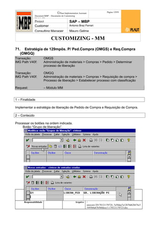 CUSTOMIZING - MM
ÚPlaut Implementation Assistant
Document:MBP – Documento de Customizing
Módulo SD
Página 12959
Project SAP – MBP
Customer Antonio Braz Ferrari
Consulting Manager Mauro Gelme
71. Estratégia de 129mpôs. P/ Ped.Compra (OMGS) e Req.Compra
(OMGQ)
Transação: OMGS
IMG Path V40f: Administração de materiais > Compras > Pedido > Determinar
processo de liberação
Transação: OMGQ
IMG Path V40f: Administração de materiais > Compras > Requisição de compra >
Processo de liberação > Estabelecer processo com classificação
Request: – Módulo MM
1 – Finalidade
Implementar a estratégia de liberação de Pedido de Compra e Requisição de Compra.
2 – Conteúdo
Processar os botões na ordem indicada.
Botão “Grupo de liberação”.
Status Revisão Página
129 21/01/2017
Página 129
21/01/2017
Solução/Release R/3 4.6C
Responsabilidade Arquivo /
unoconv/20170121170724_7a50daa7a12b70d62b676c5
5495b8ab7b5b0dece/1-170121170723.doc
 