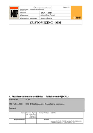 CUSTOMIZING - MM
ÚPlaut Implementation Assistant
Document:MBP – Documento de Customizing
Módulo SD
Página 1359
Project SAP – MBP
Customer Antonio Braz Ferrari
Consulting Manager Mauro Gelme
4. Atualizar calendário de fábrica - foi feito em PP(SCAL)
Transação: SCAL
IMG Path v.46C: IMG Opções gerais  Atualizar o calendário
Request:
Status Revisão Página
13 21/01/2017
Página 13
21/01/2017
Solução/Release R/3 4.6C
Responsabilidade Arquivo /
unoconv/20170121170724_7a50daa7a12b70d62b676c5
5495b8ab7b5b0dece/1-170121170723.doc
 