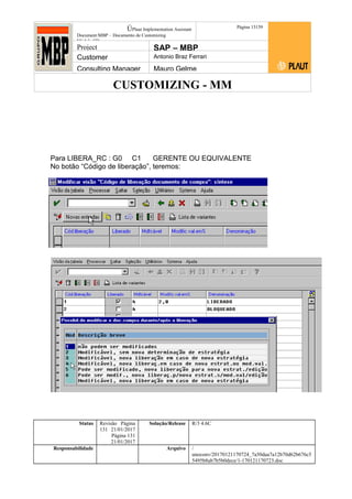 CUSTOMIZING - MM
ÚPlaut Implementation Assistant
Document:MBP – Documento de Customizing
Módulo SD
Página 13159
Project SAP – MBP
Customer Antonio Braz Ferrari
Consulting Manager Mauro Gelme
Para LIBERA_RC : G0 C1 GERENTE OU EQUIVALENTE
No botão “Código de liberação”, teremos:
Status Revisão Página
131 21/01/2017
Página 131
21/01/2017
Solução/Release R/3 4.6C
Responsabilidade Arquivo /
unoconv/20170121170724_7a50daa7a12b70d62b676c5
5495b8ab7b5b0dece/1-170121170723.doc
 