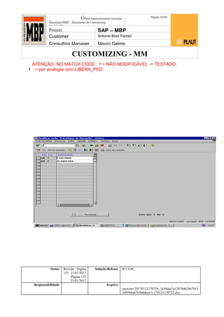 CUSTOMIZING - MM
ÚPlaut Implementation Assistant
Document:MBP – Documento de Customizing
Módulo SD
Página 13359
Project SAP – MBP
Customer Antonio Braz Ferrari
Consulting Manager Mauro Gelme
ATENÇÃO NO MATCH CODE : 1 = NÃO MODIFICÁVEL -> TESTADO
1 = por analogia com LIBERA_PED
Status Revisão Página
133 21/01/2017
Página 133
21/01/2017
Solução/Release R/3 4.6C
Responsabilidade Arquivo /
unoconv/20170121170724_7a50daa7a12b70d62b676c5
5495b8ab7b5b0dece/1-170121170723.doc
 
