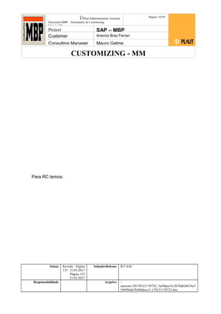 CUSTOMIZING - MM
ÚPlaut Implementation Assistant
Document:MBP – Documento de Customizing
Módulo SD
Página 13559
Project SAP – MBP
Customer Antonio Braz Ferrari
Consulting Manager Mauro Gelme
Para RC temos:
Status Revisão Página
135 21/01/2017
Página 135
21/01/2017
Solução/Release R/3 4.6C
Responsabilidade Arquivo /
unoconv/20170121170724_7a50daa7a12b70d62b676c5
5495b8ab7b5b0dece/1-170121170723.doc
 