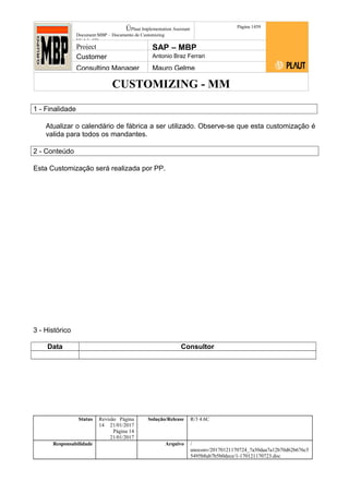CUSTOMIZING - MM
ÚPlaut Implementation Assistant
Document:MBP – Documento de Customizing
Módulo SD
Página 1459
Project SAP – MBP
Customer Antonio Braz Ferrari
Consulting Manager Mauro Gelme
1 - Finalidade
Atualizar o calendário de fábrica a ser utilizado. Observe-se que esta customização é
valida para todos os mandantes.
2 - Conteúdo
Esta Customização será realizada por PP.
3 - Histórico
Data Consultor
Status Revisão Página
14 21/01/2017
Página 14
21/01/2017
Solução/Release R/3 4.6C
Responsabilidade Arquivo /
unoconv/20170121170724_7a50daa7a12b70d62b676c5
5495b8ab7b5b0dece/1-170121170723.doc
 
