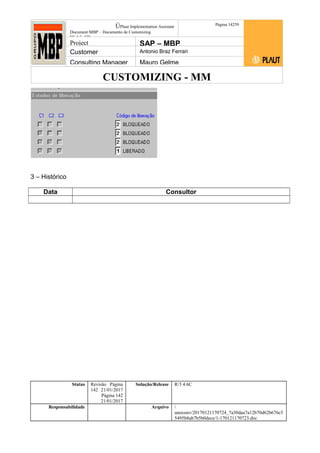 CUSTOMIZING - MM
ÚPlaut Implementation Assistant
Document:MBP – Documento de Customizing
Módulo SD
Página 14259
Project SAP – MBP
Customer Antonio Braz Ferrari
Consulting Manager Mauro Gelme
3 – Histórico
Data Consultor
Status Revisão Página
142 21/01/2017
Página 142
21/01/2017
Solução/Release R/3 4.6C
Responsabilidade Arquivo /
unoconv/20170121170724_7a50daa7a12b70d62b676c5
5495b8ab7b5b0dece/1-170121170723.doc
 