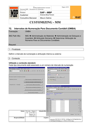CUSTOMIZING - MM
ÚPlaut Implementation Assistant
Document:MBP – Documento de Customizing
Módulo SD
Página 14359
Project SAP – MBP
Customer Antonio Braz Ferrari
Consulting Manager Mauro Gelme
72. Intervalos de Numeração Para Documento Contábil (OMBA)
Transação: OMBA
IMG Path 46c: IMG  Administração de Materiais  Administração de Estoques e
Inventário  Atribuição Números  Determinar Atribuição de
Números Para os Documentos Contábeis
Request:
1 – Finalidade
Definir o intervalo de numeração e atribuição interna ou externa
2 – Conteúdo
Utilizado o conteúdo standard.
Cada tipo documento está associado a um número de intervalo de numeração
Status Revisão Página
143 21/01/2017
Página 143
21/01/2017
Solução/Release R/3 4.6C
Responsabilidade Arquivo /
unoconv/20170121170724_7a50daa7a12b70d62b676c5
5495b8ab7b5b0dece/1-170121170723.doc
 