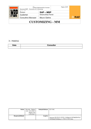 CUSTOMIZING - MM
ÚPlaut Implementation Assistant
Document:MBP – Documento de Customizing
Módulo SD
Página 14459
Project SAP – MBP
Customer Antonio Braz Ferrari
Consulting Manager Mauro Gelme
3 – Histórico
Data Consultor
Status Revisão Página
144 21/01/2017
Página 144
21/01/2017
Solução/Release R/3 4.6C
Responsabilidade Arquivo /
unoconv/20170121170724_7a50daa7a12b70d62b676c5
5495b8ab7b5b0dece/1-170121170723.doc
 