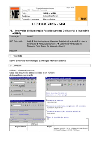 CUSTOMIZING - MM
ÚPlaut Implementation Assistant
Document:MBP – Documento de Customizing
Módulo SD
Página 14559
Project SAP – MBP
Customer Antonio Braz Ferrari
Consulting Manager Mauro Gelme
73. Intervalos de Numeração Para Documento De Material e Inventário
(OMBT)
Transação: OMBT
IMG Path v46c: IMG  Administração de Materiais  Administração de Estoques e
Inventário  Atribuição Números  Determinar Atribuição de
Números Para Docs. De Material e Invent.
Request:
1 – Finalidade
Definir o intervalo de numeração e atribuição interna ou externa
2 – Conteúdo
Utilizado o intervalo standard.
Cada tipo documento está associado a um número
de intervalo de numeração
Status Revisão Página
145 21/01/2017
Página 145
21/01/2017
Solução/Release R/3 4.6C
Responsabilidade Arquivo /
unoconv/20170121170724_7a50daa7a12b70d62b676c5
5495b8ab7b5b0dece/1-170121170723.doc
 