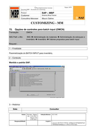 CUSTOMIZING - MM
ÚPlaut Implementation Assistant
Document:MBP – Documento de Customizing
Módulo SD
Página 14859
Project SAP – MBP
Customer Antonio Braz Ferrari
Consulting Manager Mauro Gelme
75. Opções de controles para batch input (OMCN)
Transação: OMCN
IMG Path v.46c: IMG  Administração de materiais  Administração de estoques e
inventário  Inventário  Valores propostos para batch input
Request :
1 – Finalidade
Parametrização do BATCH INPUT para inventário.
2 – Conteúdo
Mantido o padrão SAP.
3 – Histórico
Data Consultor
Status Revisão Página
148 21/01/2017
Página 148
21/01/2017
Solução/Release R/3 4.6C
Responsabilidade Arquivo /
unoconv/20170121170724_7a50daa7a12b70d62b676c5
5495b8ab7b5b0dece/1-170121170723.doc
 