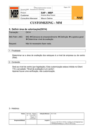 CUSTOMIZING - MM
ÚPlaut Implementation Assistant
Document:MBP – Documento de Customizing
Módulo SD
Página 1559
Project SAP – MBP
Customer Antonio Braz Ferrari
Consulting Manager Mauro Gelme
5. Definir área de valorização(OX14)
Transação: OX14
IMG Path v.46C: IMG  Estrutura do empreendimento  Definição  Logística geral
 Determinar nível de avaliação
Request: Não foi necessário fazer nada.
1 - Finalidade
Determinar se a área de avaliação dos estoques é a nível de empresa ou de centro
(filial).
2 - Conteúdo
Será ao nível de centro (por legislação). Esta customização estava inibida no Client
110, e já setado: “Nível de avaliação é um centro”.
Apenas houve uma verificação, não customização.
3 - Histórico
Status Revisão Página
15 21/01/2017
Página 15
21/01/2017
Solução/Release R/3 4.6C
Responsabilidade Arquivo /
unoconv/20170121170724_7a50daa7a12b70d62b676c5
5495b8ab7b5b0dece/1-170121170723.doc
 