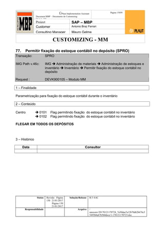 CUSTOMIZING - MM
ÚPlaut Implementation Assistant
Document:MBP – Documento de Customizing
Módulo SD
Página 15059
Project SAP – MBP
Customer Antonio Braz Ferrari
Consulting Manager Mauro Gelme
77. Permitir fixação do estoque contábil no depósito (SPRO)
Transação: SPRO
IMG Path v.46c: IMG  Administração de materiais  Administração de estoques e
inventário  Inventário  Permitir fixação do estoque contábil no
depósito
Request : DEVK900105 – Modulo MM
1 – Finalidade
Parametrização para fixação do estoque contábil durante o inventário
2 – Conteúdo
Centro  0101 Flag permitindo fixação do estoque contábil no inventário
 0102 Flag permitindo fixação do estoque contábil no inventário
FLEGAR EM TODOS OS DEPÓSITOS
3 – Histórico
Data Consultor
Status Revisão Página
150 21/01/2017
Página 150
21/01/2017
Solução/Release R/3 4.6C
Responsabilidade Arquivo /
unoconv/20170121170724_7a50daa7a12b70d62b676c5
5495b8ab7b5b0dece/1-170121170723.doc
 