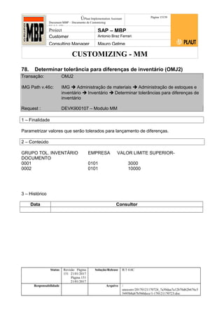 CUSTOMIZING - MM
ÚPlaut Implementation Assistant
Document:MBP – Documento de Customizing
Módulo SD
Página 15159
Project SAP – MBP
Customer Antonio Braz Ferrari
Consulting Manager Mauro Gelme
78. Determinar tolerância para diferenças de inventário (OMJ2)
Transação: OMJ2
IMG Path v.46c: IMG  Administração de materiais  Administração de estoques e
inventário  Inventário  Determinar tolerâncias para diferenças de
inventário
Request : DEVK900107 – Modulo MM
1 – Finalidade
Parametrizar valores que serão tolerados para lançamento de diferenças.
2 – Conteúdo
GRUPO TOL. INVENTÁRIO EMPRESA VALOR LIMITE SUPERIOR-
DOCUMENTO
0001 0101 3000
0002 0101 10000
3 – Histórico
Data Consultor
Status Revisão Página
151 21/01/2017
Página 151
21/01/2017
Solução/Release R/3 4.6C
Responsabilidade Arquivo /
unoconv/20170121170724_7a50daa7a12b70d62b676c5
5495b8ab7b5b0dece/1-170121170723.doc
 