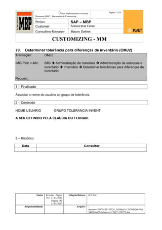 CUSTOMIZING - MM
ÚPlaut Implementation Assistant
Document:MBP – Documento de Customizing
Módulo SD
Página 15259
Project SAP – MBP
Customer Antonio Braz Ferrari
Consulting Manager Mauro Gelme
79. Determinar tolerância para diferenças de inventário (OMJ2)
Transação: OMJ2
IMG Path v.46c: IMG  Administração de materiais  Administração de estoques e
inventário  Inventário  Determinar tolerâncias para diferenças de
inventário
Request :
1 – Finalidade
Associar o nome do usuário ao grupo de tolerância.
2 – Conteúdo
NOME USUÁRIO GRUPO TOLERÂNCIA INVENT.
A SER DEFINIDO PELA CLAUDIA OU FERRARI.
3 – Histórico
Data Consultor
Status Revisão Página
152 21/01/2017
Página 152
21/01/2017
Solução/Release R/3 4.6C
Responsabilidade Arquivo /
unoconv/20170121170724_7a50daa7a12b70d62b676c5
5495b8ab7b5b0dece/1-170121170723.doc
 