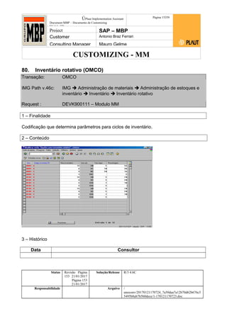 CUSTOMIZING - MM
ÚPlaut Implementation Assistant
Document:MBP – Documento de Customizing
Módulo SD
Página 15359
Project SAP – MBP
Customer Antonio Braz Ferrari
Consulting Manager Mauro Gelme
80. Inventário rotativo (OMCO)
Transação: OMCO
IMG Path v.46c: IMG  Administração de materiais  Administração de estoques e
inventário  Inventário  Inventário rotativo
Request : DEVK900111 – Modulo MM
1 – Finalidade
Codificação que determina parâmetros para ciclos de inventário.
2 – Conteúdo
3 – Histórico
Data Consultor
Status Revisão Página
153 21/01/2017
Página 153
21/01/2017
Solução/Release R/3 4.6C
Responsabilidade Arquivo /
unoconv/20170121170724_7a50daa7a12b70d62b676c5
5495b8ab7b5b0dece/1-170121170723.doc
 