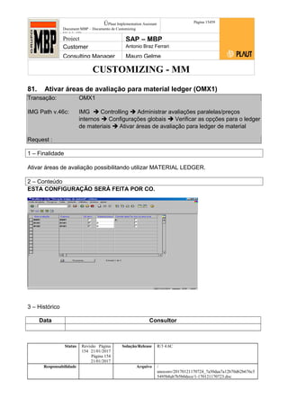 CUSTOMIZING - MM
ÚPlaut Implementation Assistant
Document:MBP – Documento de Customizing
Módulo SD
Página 15459
Project SAP – MBP
Customer Antonio Braz Ferrari
Consulting Manager Mauro Gelme
81. Ativar áreas de avaliação para material ledger (OMX1)
Transação: OMX1
IMG Path v.46c: IMG  Controlling  Administrar avaliações paralelas/preços
internos  Configurações globais  Verificar as opções para o ledger
de materiais  Ativar áreas de avaliação para ledger de material
Request :
1 – Finalidade
Ativar áreas de avaliação possibilitando utilizar MATERIAL LEDGER.
2 – Conteúdo
ESTA CONFIGURAÇÃO SERÁ FEITA POR CO.
3 – Histórico
Data Consultor
Status Revisão Página
154 21/01/2017
Página 154
21/01/2017
Solução/Release R/3 4.6C
Responsabilidade Arquivo /
unoconv/20170121170724_7a50daa7a12b70d62b676c5
5495b8ab7b5b0dece/1-170121170723.doc
 