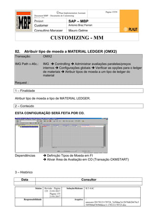 CUSTOMIZING - MM
ÚPlaut Implementation Assistant
Document:MBP – Documento de Customizing
Módulo SD
Página 15559
Project SAP – MBP
Customer Antonio Braz Ferrari
Consulting Manager Mauro Gelme
82. Atribuir tipo de moeda a MATERIAL LEDGER (OMX2)
Transação: OMX2
IMG Path v.46c.: IMG  Controlling  Administrar avaliações paralelas/preços
internos  Configurações globais  Verificar as opções para o ledger
de materiais  Atribuir tipos de moeda a um tipo de ledger do
material
Request :
1 – Finalidade
Atribuir tipo de moeda a tipo de MATERIAL LEDGER.
2 – Conteúdo
ESTA CONFIGURAÇÃO SERÁ FEITA POR CO.
Dependências  Definição Tipos de Moeda em FI
 Ativar Área de Avaliação em CO (Transação CKMSTART)
3 – Histórico
Data Consultor
Status Revisão Página
155 21/01/2017
Página 155
21/01/2017
Solução/Release R/3 4.6C
Responsabilidade Arquivo /
unoconv/20170121170724_7a50daa7a12b70d62b676c5
5495b8ab7b5b0dece/1-170121170723.doc
 
