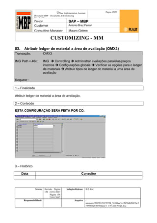 CUSTOMIZING - MM
ÚPlaut Implementation Assistant
Document:MBP – Documento de Customizing
Módulo SD
Página 15659
Project SAP – MBP
Customer Antonio Braz Ferrari
Consulting Manager Mauro Gelme
83. Atribuir ledger de material a área de avaliação (OMX3)
Transação: OMX3
IMG Path v.46c: IMG  Controlling  Administrar avaliações paralelas/preços
internos  Configurações globais  Verificar as opções para o ledger
de materiais  Atribuir tipos de ledger do material a uma área de
avaliação
Request :
1 – Finalidade
Atribuir ledger de material a área de avaliação.
2 – Conteúdo
ESTA CONFIGURAÇÃO SERÁ FEITA POR CO.
3 – Histórico
Data Consultor
Status Revisão Página
156 21/01/2017
Página 156
21/01/2017
Solução/Release R/3 4.6C
Responsabilidade Arquivo /
unoconv/20170121170724_7a50daa7a12b70d62b676c5
5495b8ab7b5b0dece/1-170121170723.doc
 