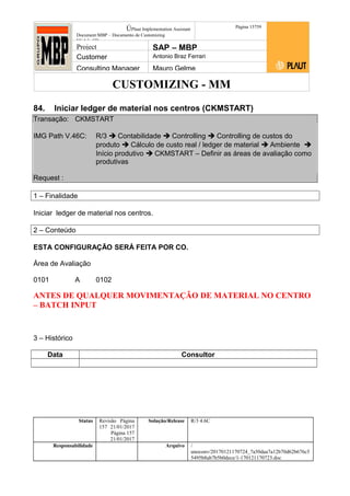 CUSTOMIZING - MM
ÚPlaut Implementation Assistant
Document:MBP – Documento de Customizing
Módulo SD
Página 15759
Project SAP – MBP
Customer Antonio Braz Ferrari
Consulting Manager Mauro Gelme
84. Iniciar ledger de material nos centros (CKMSTART)
Transação: CKMSTART
IMG Path V.46C: R/3  Contabilidade  Controlling  Controlling de custos do
produto  Cálculo de custo real / ledger de material  Ambiente 
Início produtivo  CKMSTART – Definir as áreas de avaliação como
produtivas
Request :
1 – Finalidade
Iniciar ledger de material nos centros.
2 – Conteúdo
ESTA CONFIGURAÇÃO SERÁ FEITA POR CO.
Área de Avaliação
0101 A 0102
ANTES DE QUALQUER MOVIMENTAÇÃO DE MATERIAL NO CENTRO
– BATCH INPUT
3 – Histórico
Data Consultor
Status Revisão Página
157 21/01/2017
Página 157
21/01/2017
Solução/Release R/3 4.6C
Responsabilidade Arquivo /
unoconv/20170121170724_7a50daa7a12b70d62b676c5
5495b8ab7b5b0dece/1-170121170723.doc
 