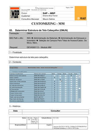 CUSTOMIZING - MM
ÚPlaut Implementation Assistant
Document:MBP – Documento de Customizing
Módulo SD
Página 15859
Project SAP – MBP
Customer Antonio Braz Ferrari
Consulting Manager Mauro Gelme
85. Determinar Estrutura de Tela Cabeçalho (OMJN)
Transação: OMJN
IMG Path v.46c: IMG  Administração de Materiais  Administração de Estoques e
Inventário  Seleção de Campos Para Telas de Acesso/Cabec. De
Movs. Merc.
Request: DEVK900113 – Modulo MM
1 – Finalidade
Determinar estrutura de tela para cabeçalho
2 – Conteúdo
3 – Histórico
Data Consultor
Status Revisão Página
158 21/01/2017
Página 158
21/01/2017
Solução/Release R/3 4.6C
Responsabilidade Arquivo /
unoconv/20170121170724_7a50daa7a12b70d62b676c5
5495b8ab7b5b0dece/1-170121170723.doc
 