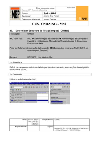 CUSTOMIZING - MM
ÚPlaut Implementation Assistant
Document:MBP – Documento de Customizing
Módulo SD
Página 16059
Project SAP – MBP
Customer Antonio Braz Ferrari
Consulting Manager Mauro Gelme
87. Determinar Estrutura de Tela (Campos) (OMBW)
Transação: OMBW
IMG Path 46c: IMG  Administração de Materiais  Adminstração de Estoques e
Inventário  Saídas de Mercadorias/Transferências  Determinar
Estrutura de Tela
Pode ser feita também através da transação SE38 rodando o programa RM07CUFA (só
que não gera Request).
Request: DEVK900119 – Modulo MM
1 – Finalidade
Definir os campos na estrutura da tela por tipo de movimento, com opções de obrigatório,
facultativo e oculto.
2 – Conteúdo
Utilizado a definição standard.
Status Revisão Página
160 21/01/2017
Página 160
21/01/2017
Solução/Release R/3 4.6C
Responsabilidade Arquivo /
unoconv/20170121170724_7a50daa7a12b70d62b676c5
5495b8ab7b5b0dece/1-170121170723.doc
 