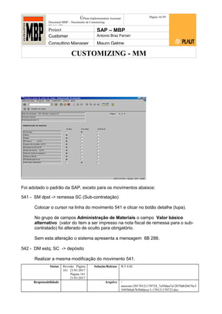 CUSTOMIZING - MM
ÚPlaut Implementation Assistant
Document:MBP – Documento de Customizing
Módulo SD
Página 16159
Project SAP – MBP
Customer Antonio Braz Ferrari
Consulting Manager Mauro Gelme
Foi adotado o padrão da SAP, exceto para os movimentos abaixos:
541 - SM dpst -> remessa SC (Sub-contratação)
Colocar o cursor na linha do movimento 541 e clicar no botão detalhe (lupa).
No grupo de campos Administração de Materiais o campo Valor básico
alternativo (valor do item a ser impresso na nota fiscal de remessa para o sub-
contratado) foi alterado de oculto para obrigatório.
Sem esta alteração o sistema apresenta a mensagem 8B 288.
542 - DM estq; SC -> depósito
Realizar a mesma modificação do movimento 541.
Status Revisão Página
161 21/01/2017
Página 161
21/01/2017
Solução/Release R/3 4.6C
Responsabilidade Arquivo /
unoconv/20170121170724_7a50daa7a12b70d62b676c5
5495b8ab7b5b0dece/1-170121170723.doc
 