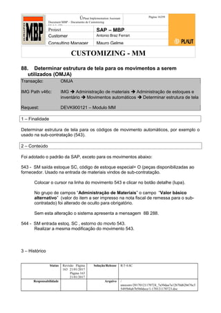CUSTOMIZING - MM
ÚPlaut Implementation Assistant
Document:MBP – Documento de Customizing
Módulo SD
Página 16359
Project SAP – MBP
Customer Antonio Braz Ferrari
Consulting Manager Mauro Gelme
88. Determinar estrutura de tela para os movimentos a serem
utilizados (OMJA)
Transação: OMJA
IMG Path v46c: IMG  Administração de materiais  Administração de estoques e
inventário  Movimentos automáticos  Determinar estrutura de tela
Request: DEVK900121 – Modulo MM
1 – Finalidade
Determinar estrutura de tela para os códigos de movimento automáticos, por exemplo o
usado na sub-contratação (543).
2 – Conteúdo
Foi adotado o padrão da SAP, exceto para os movimentos abaixo:
543 - SM saída estoque SC, código de estoque especial= O (peças disponibilizadas ao
fornecedor. Usado na entrada de materiais vindos de sub-contratação.
Colocar o cursor na linha do movimento 543 e clicar no botão detalhe (lupa).
No grupo de campos “Administração de Materiais” o campo “Valor básico
alternativo” (valor do item a ser impresso na nota fiscal de remessa para o sub-
contratado) foi alterado de oculto para obrigatório.
Sem esta alteração o sistema apresenta a mensagem 8B 288.
544 - SM entrada estoq. SC , estorno do movto 543.
Realizar a mesma modificação do movimento 543.
3 – Histórico
Status Revisão Página
163 21/01/2017
Página 163
21/01/2017
Solução/Release R/3 4.6C
Responsabilidade Arquivo /
unoconv/20170121170724_7a50daa7a12b70d62b676c5
5495b8ab7b5b0dece/1-170121170723.doc
 