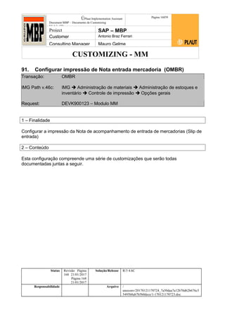 CUSTOMIZING - MM
ÚPlaut Implementation Assistant
Document:MBP – Documento de Customizing
Módulo SD
Página 16859
Project SAP – MBP
Customer Antonio Braz Ferrari
Consulting Manager Mauro Gelme
91. Configurar impressão de Nota entrada mercadoria (OMBR)
Transação: OMBR
IMG Path v.46c: IMG  Administração de materiais  Administração de estoques e
inventário  Controle de impressão  Opções gerais
Request: DEVK900123 – Modulo MM
1 – Finalidade
Configurar a impressão da Nota de acompanhamento de entrada de mercadorias (Slip de
entrada)
2 – Conteúdo
Esta configuração compreende uma série de customizações que serão todas
documentadas juntas a seguir.
Status Revisão Página
168 21/01/2017
Página 168
21/01/2017
Solução/Release R/3 4.6C
Responsabilidade Arquivo /
unoconv/20170121170724_7a50daa7a12b70d62b676c5
5495b8ab7b5b0dece/1-170121170723.doc
 