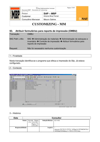CUSTOMIZING - MM
ÚPlaut Implementation Assistant
Document:MBP – Documento de Customizing
Módulo SD
Página 17459
Project SAP – MBP
Customer Antonio Braz Ferrari
Consulting Manager Mauro Gelme
93. Atribuir formulários para reports de impressão (OMBU)
Transação: OMBU
IMG Path v.46c: IMG  Administração de materiais  Administração de estoques e
inventário  Controle de impressão  Atribuir formulários para
reports de impressão
Request: Não foi necessário nenhuma customização
1 – Finalidade
Nesta transação identifica-se o programa que efetua a impressão do Slip. Já estava
configurado.
2 – Conteúdo
3 – Histórico
Data Consultor
Status Revisão Página
174 21/01/2017
Página 174
21/01/2017
Solução/Release R/3 4.6C
Responsabilidade Arquivo /
unoconv/20170121170724_7a50daa7a12b70d62b676c5
5495b8ab7b5b0dece/1-170121170723.doc
 