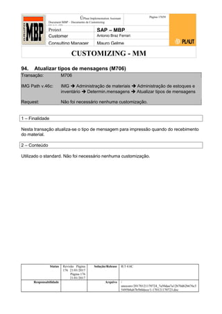 CUSTOMIZING - MM
ÚPlaut Implementation Assistant
Document:MBP – Documento de Customizing
Módulo SD
Página 17659
Project SAP – MBP
Customer Antonio Braz Ferrari
Consulting Manager Mauro Gelme
94. Atualizar tipos de mensagens (M706)
Transação: M706
IMG Path v.46c: IMG  Administração de materiais  Administração de estoques e
inventário  Determin.mensagens  Atualizar tipos de mensagens
Request: Não foi necessário nenhuma customização.
1 – Finalidade
Nesta transação atualiza-se o tipo de mensagem para impressão quando do recebimento
do material.
2 – Conteúdo
Utilizado o standard. Não foi necessário nenhuma customização.
Status Revisão Página
176 21/01/2017
Página 176
21/01/2017
Solução/Release R/3 4.6C
Responsabilidade Arquivo /
unoconv/20170121170724_7a50daa7a12b70d62b676c5
5495b8ab7b5b0dece/1-170121170723.doc
 