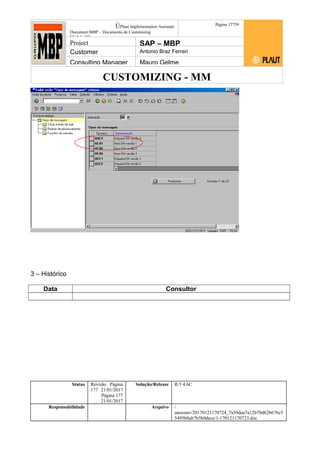 CUSTOMIZING - MM
ÚPlaut Implementation Assistant
Document:MBP – Documento de Customizing
Módulo SD
Página 17759
Project SAP – MBP
Customer Antonio Braz Ferrari
Consulting Manager Mauro Gelme
3 – Histórico
Data Consultor
Status Revisão Página
177 21/01/2017
Página 177
21/01/2017
Solução/Release R/3 4.6C
Responsabilidade Arquivo /
unoconv/20170121170724_7a50daa7a12b70d62b676c5
5495b8ab7b5b0dece/1-170121170723.doc
 