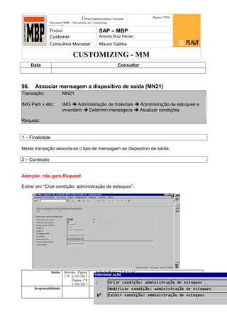 CUSTOMIZING - MM
ÚPlaut Implementation Assistant
Document:MBP – Documento de Customizing
Módulo SD
Página 17959
Project SAP – MBP
Customer Antonio Braz Ferrari
Consulting Manager Mauro Gelme
Data Consultor
96. Associar mensagem a dispositivo de saída (MN21)
Transação: MN21
IMG Path v.46c: IMG  Administração de materiais  Administração de estoques e
inventário  Determin.mensagens  Atualizar condições
Request:
1 – Finalidade
Nesta transação associa-se o tipo de mensagem ao dispositivo de saída.
2 – Conteúdo
Atenção: não gera Request
Entrar em “Criar condição: administração de estoques”:
Status Revisão Página
179 21/01/2017
Página 179
21/01/2017
Solução/Release R/3 4.6C
Responsabilidade Arquivo /
unoconv/20170121170724_7a50daa7a12b70d62b676c5
5495b8ab7b5b0dece/1-170121170723.doc
 