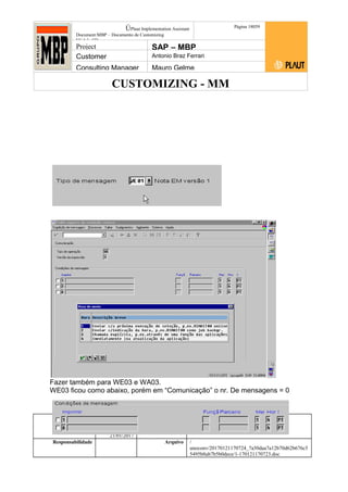 CUSTOMIZING - MM
ÚPlaut Implementation Assistant
Document:MBP – Documento de Customizing
Módulo SD
Página 18059
Project SAP – MBP
Customer Antonio Braz Ferrari
Consulting Manager Mauro Gelme
Fazer também para WE03 e WA03.
WE03 ficou como abaixo, porém em “Comunicação” o nr. De mensagens = 0
Status Revisão Página
180 21/01/2017
Página 180
21/01/2017
Solução/Release R/3 4.6C
Responsabilidade Arquivo /
unoconv/20170121170724_7a50daa7a12b70d62b676c5
5495b8ab7b5b0dece/1-170121170723.doc
 