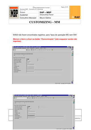 CUSTOMIZING - MM
ÚPlaut Implementation Assistant
Document:MBP – Documento de Customizing
Módulo SD
Página 18159
Project SAP – MBP
Customer Antonio Braz Ferrari
Consulting Manager Mauro Gelme
WA03 não foram encontrados registros .para “tipos de operação WE nem WA”
Marcar o item e clicar no botão “Comunicação” (não esquecer senão não
imprime),
Status Revisão Página
181 21/01/2017
Página 181
21/01/2017
Solução/Release R/3 4.6C
Responsabilidade Arquivo /
unoconv/20170121170724_7a50daa7a12b70d62b676c5
5495b8ab7b5b0dece/1-170121170723.doc
 