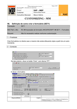 CUSTOMIZING - MM
ÚPlaut Implementation Assistant
Document:MBP – Documento de Customizing
Módulo SD
Página 18459
Project SAP – MBP
Customer Antonio Braz Ferrari
Consulting Manager Mauro Gelme
98. Definição de como criar o formulário (SE71)
Transação: SE71
IMG Path v.46c: R/3  Impressão de formulário  SAPSCRIPT  SE71 – Formulário
Request: Não foi necessário realizar nenhuma customização.
1 – Finalidade
Criar formulários no cliente caso o mesmo não exista efetuando cópia a partir de um outro
mandante.
2 – Conteúdo
Na tela anterior, clicar no botão “Criar”, com idioma “PT”,
E ativar o formulário:
Status Revisão Página
184 21/01/2017
Página 184
21/01/2017
Solução/Release R/3 4.6C
Responsabilidade Arquivo /
unoconv/20170121170724_7a50daa7a12b70d62b676c5
5495b8ab7b5b0dece/1-170121170723.doc
 