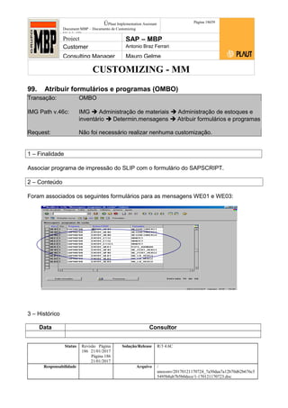 CUSTOMIZING - MM
ÚPlaut Implementation Assistant
Document:MBP – Documento de Customizing
Módulo SD
Página 18659
Project SAP – MBP
Customer Antonio Braz Ferrari
Consulting Manager Mauro Gelme
99. Atribuir formulários e programas (OMBO)
Transação: OMBO
IMG Path v.46c: IMG  Administração de materiais  Administração de estoques e
inventário  Determin.mensagens  Atribuir formulários e programas
Request: Não foi necessário realizar nenhuma customização.
1 – Finalidade
Associar programa de impressão do SLIP com o formulário do SAPSCRIPT.
2 – Conteúdo
Foram associados os seguintes formulários para as mensagens WE01 e WE03:
3 – Histórico
Data Consultor
Status Revisão Página
186 21/01/2017
Página 186
21/01/2017
Solução/Release R/3 4.6C
Responsabilidade Arquivo /
unoconv/20170121170724_7a50daa7a12b70d62b676c5
5495b8ab7b5b0dece/1-170121170723.doc
 