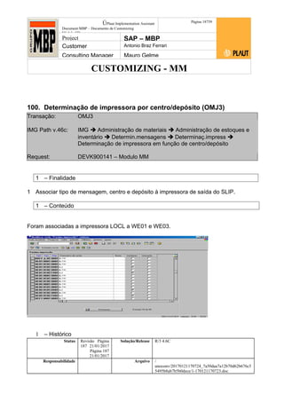 CUSTOMIZING - MM
ÚPlaut Implementation Assistant
Document:MBP – Documento de Customizing
Módulo SD
Página 18759
Project SAP – MBP
Customer Antonio Braz Ferrari
Consulting Manager Mauro Gelme
100. Determinação de impressora por centro/depósito (OMJ3)
Transação: OMJ3
IMG Path v.46c: IMG  Administração de materiais  Administração de estoques e
inventário  Determin.mensagens  Determinaç.impress 
Determinação de impressora em função de centro/depósito
Request: DEVK900141 – Modulo MM
1 – Finalidade
1 Associar tipo de mensagem, centro e depósito à impressora de saída do SLIP.
1 – Conteúdo
Foram associadas a impressora LOCL a WE01 e WE03.
1 – Histórico
Status Revisão Página
187 21/01/2017
Página 187
21/01/2017
Solução/Release R/3 4.6C
Responsabilidade Arquivo /
unoconv/20170121170724_7a50daa7a12b70d62b676c5
5495b8ab7b5b0dece/1-170121170723.doc
 